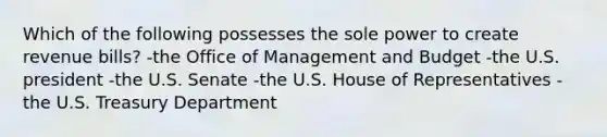 Which of the following possesses the sole power to create revenue bills? -the Office of Management and Budget -the U.S. president -the U.S. Senate -the U.S. House of Representatives -the U.S. Treasury Department