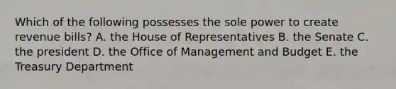 Which of the following possesses the sole power to create revenue bills? A. the House of Representatives B. the Senate C. the president D. the Office of Management and Budget E. the Treasury Department