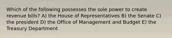 Which of the following possesses the sole power to create revenue bills? A) the House of Representatives B) the Senate C) the president D) the Office of Management and Budget E) the Treasury Department