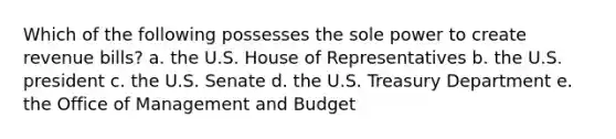 Which of the following possesses the sole power to create revenue bills? a. the U.S. House of Representatives b. the U.S. president c. the U.S. Senate d. the U.S. Treasury Department e. the Office of Management and Budget