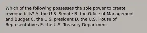 Which of the following possesses the sole power to create revenue bills? A. the U.S. Senate B. the Office of Management and Budget C. the U.S. president D. the U.S. House of Representatives E. the U.S. Treasury Department