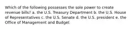 Which of the following possesses the sole power to create revenue bills? a. the U.S. Treasury Department b. the U.S. House of Representatives c. the U.S. Senate d. the U.S. president e. the Office of Management and Budget