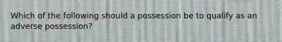 Which of the following should a possession be to qualify as an adverse possession?