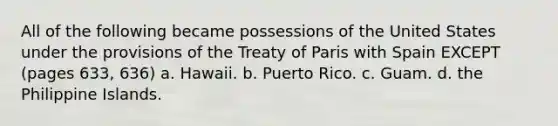 All of the following became possessions of the United States under the provisions of the Treaty of Paris with Spain EXCEPT (pages 633, 636) a. Hawaii. b. Puerto Rico. c. Guam. d. the Philippine Islands.