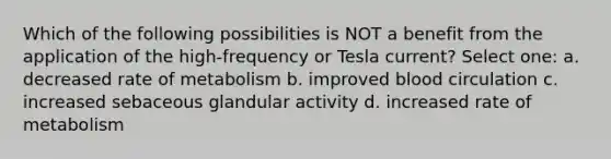 Which of the following possibilities is NOT a benefit from the application of the high-frequency or Tesla current? Select one: a. decreased rate of metabolism b. improved blood circulation c. increased sebaceous glandular activity d. increased rate of metabolism