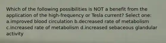 Which of the following possibilities is NOT a benefit from the application of the high-frequency or Tesla current? Select one: a.improved blood circulation b.decreased rate of metabolism c.increased rate of metabolism d.increased sebaceous glandular activity