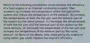 Which of the following possibilities could increase the efficiency of a heat engine or an internal combustion engine? (Two answers) (a) Increase the temperature of the hot part of the system and reduce the temperature of the exhaust. (b) Increase the temperatures of both the hot part and the exhaust part of the system by the same amount. (c) Decrease the temperatures of both the hot part and the exhaust part of the system by the same amount. (d) Decrease the temperature of the hot part and increase the temperature of the exhaust part by the same amount. (e) None of the above; only redesigning the engine or using better gas could improve the engine's efficiency.