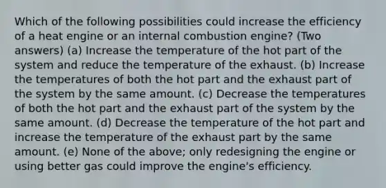 Which of the following possibilities could increase the efficiency of a heat engine or an internal combustion engine? (Two answers) (a) Increase the temperature of the hot part of the system and reduce the temperature of the exhaust. (b) Increase the temperatures of both the hot part and the exhaust part of the system by the same amount. (c) Decrease the temperatures of both the hot part and the exhaust part of the system by the same amount. (d) Decrease the temperature of the hot part and increase the temperature of the exhaust part by the same amount. (e) None of the above; only redesigning the engine or using better gas could improve the engine's efficiency.