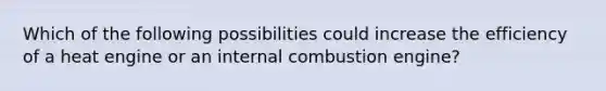 Which of the following possibilities could increase the efficiency of a heat engine or an internal combustion engine?