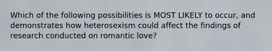 Which of the following possibilities is MOST LIKELY to occur, and demonstrates how heterosexism could affect the findings of research conducted on romantic love?