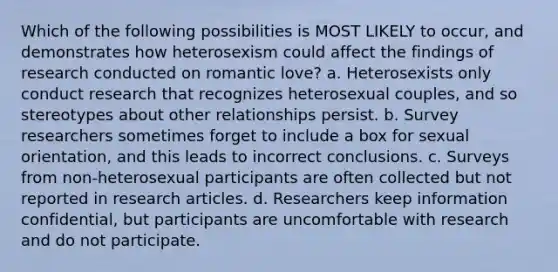 Which of the following possibilities is MOST LIKELY to occur, and demonstrates how heterosexism could affect the findings of research conducted on romantic love? a. Heterosexists only conduct research that recognizes heterosexual couples, and so stereotypes about other relationships persist. b. <a href='https://www.questionai.com/knowledge/kBAzuw124n-survey-research' class='anchor-knowledge'>survey research</a>ers sometimes forget to include a box for <a href='https://www.questionai.com/knowledge/khRl0L2JzN-sexual-orientation' class='anchor-knowledge'>sexual orientation</a>, and this leads to incorrect conclusions. c. Surveys from non-heterosexual participants are often collected but not reported in <a href='https://www.questionai.com/knowledge/kZDAFNpIp9-research-article' class='anchor-knowledge'>research article</a>s. d. Researchers keep information confidential, but participants are uncomfortable with research and do not participate.