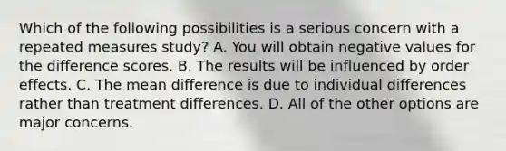 Which of the following possibilities is a serious concern with a repeated measures study? A. You will obtain negative values for the difference scores. B. The results will be influenced by order effects. C. The mean difference is due to individual differences rather than treatment differences. D. All of the other options are major concerns.