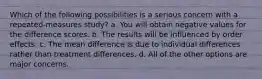 Which of the following possibilities is a serious concern with a repeated-measures study? a. You will obtain negative values for the difference scores. b. The results will be influenced by order effects. c. The mean difference is due to individual differences rather than treatment differences. d. All of the other options are major concerns.