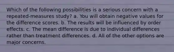 Which of the following possibilities is a serious concern with a repeated-measures study? a. You will obtain negative values for the difference scores. b. The results will be influenced by order effects. c. The mean difference is due to individual differences rather than treatment differences. d. All of the other options are major concerns.