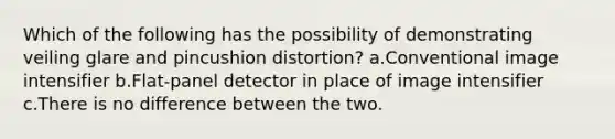 Which of the following has the possibility of demonstrating veiling glare and pincushion distortion? a.Conventional image intensifier b.Flat-panel detector in place of image intensifier c.There is no difference between the two.