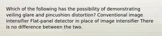 Which of the following has the possibility of demonstrating veiling glare and pincushion distortion? Conventional image intensifier Flat-panel detector in place of image intensifier There is no difference between the two.