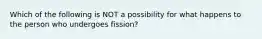 Which of the following is NOT a possibility for what happens to the person who undergoes fission?