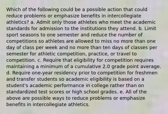 Which of the following could be a possible action that could reduce problems or emphasize benefits in intercollegiate athletics? a. Admit only those athletes who meet the academic standards for admission to the institutions they attend. b. Limit sport seasons to one semester and reduce the number of competitions so athletes are allowed to miss no more than one day of class per week and no more than ten days of classes per semester for athletic competition, practice, or travel to competition. c. Require that eligibility for competition requires maintaining a minimum of a cumulative 2.0 grade point average. d. Require one-year residency prior to competition for freshmen and transfer students so academic eligibility is based on a student's academic performance in college rather than on standardized test scores or high school grades. e. All of the above are possible ways to reduce problems or emphasize benefits in intercollegiate athletics.