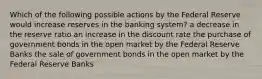 Which of the following possible actions by the Federal Reserve would increase reserves in the banking system? a decrease in the reserve ratio an increase in the discount rate the purchase of government bonds in the open market by the Federal Reserve Banks the sale of government bonds in the open market by the Federal Reserve Banks