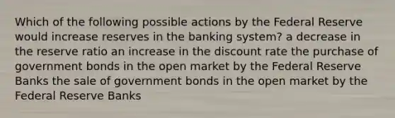 Which of the following possible actions by the Federal Reserve would increase reserves in the banking system? a decrease in the reserve ratio an increase in the discount rate the purchase of government bonds in the open market by the Federal Reserve Banks the sale of government bonds in the open market by the Federal Reserve Banks