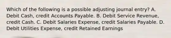 Which of the following is a possible adjusting journal entry? A. Debit Cash, credit Accounts Payable. B. Debit Service Revenue, credit Cash. C. Debit Salaries Expense, credit Salaries Payable. D. Debit Utilities Expense, credit Retained Earnings