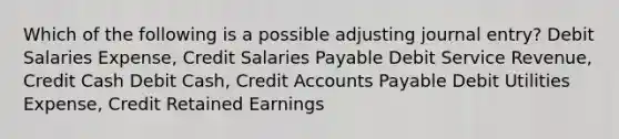 Which of the following is a possible adjusting journal entry? Debit Salaries Expense, Credit Salaries Payable Debit Service Revenue, Credit Cash Debit Cash, Credi<a href='https://www.questionai.com/knowledge/k7x83BRk9p-t-accounts' class='anchor-knowledge'>t accounts</a> Payable Debit Utilities Expense, Credit Retained Earnings