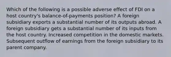 Which of the following is a possible adverse effect of FDI on a host country's balance-of-payments position? A foreign subsidiary exports a substantial number of its outputs abroad. A foreign subsidiary gets a substantial number of its inputs from the host country. Increased competition in the domestic markets. Subsequent outflow of earnings from the foreign subsidiary to its parent company.