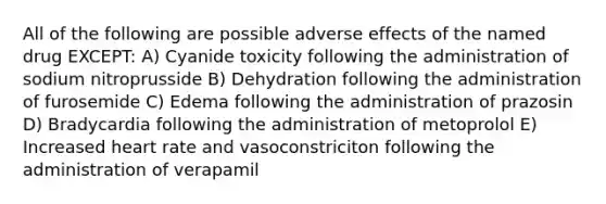 All of the following are possible adverse effects of the named drug EXCEPT: A) Cyanide toxicity following the administration of sodium nitroprusside B) Dehydration following the administration of furosemide C) Edema following the administration of prazosin D) Bradycardia following the administration of metoprolol E) Increased heart rate and vasoconstriciton following the administration of verapamil