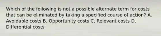 Which of the following is not a possible alternate term for costs that can be eliminated by taking a specified course of action? A. Avoidable costs B. Opportunity costs C. Relevant costs D. Differential costs