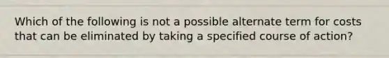 Which of the following is not a possible alternate term for costs that can be eliminated by taking a specified course of action?