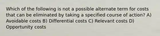 Which of the following is not a possible alternate term for costs that can be eliminated by taking a specified course of action? A) Avoidable costs B) Differential costs C) Relevant costs D) Opportunity costs