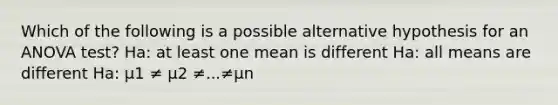 Which of the following is a possible alternative hypothesis for an ANOVA test? Ha: at least one mean is different Ha: all means are different Ha: μ1 ≠ μ2 ≠...≠μn