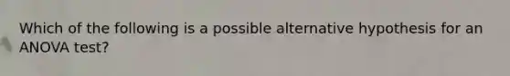 Which of the following is a possible alternative hypothesis for an ANOVA test?