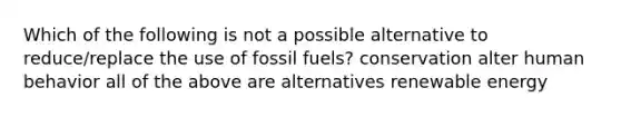 Which of the following is not a possible alternative to reduce/replace the use of fossil fuels? conservation alter human behavior all of the above are alternatives renewable energy