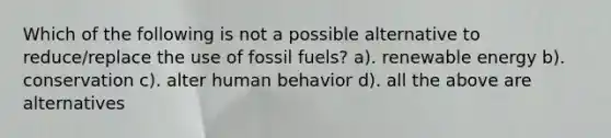 Which of the following is not a possible alternative to reduce/replace the use of fossil fuels? a). renewable energy b). conservation c). alter human behavior d). all the above are alternatives