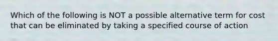 Which of the following is NOT a possible alternative term for cost that can be eliminated by taking a specified course of action