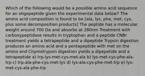 Which of the following would be a possible amino acid sequence for an oligopeptide given the experimental data below? The amino acid composition is found to be [ala, lys, phe, met, cys, plus some decomposition products] The peptide has a molecular weight around 700 Da and absorbs at 280nm Treatment with carboxypeptidase results in tryptophan and a peptide CNBr treatment yields a tetrapeptide and a dipeptide Trypsin digestion produces an amino acid and a pentapeptide with met on the amino end Chymotrypsin digestion yields a dipepetide and a tetrapeptide a) trp-lys-met-cys-met-ala b) lys-met-cys-phe-ala-trp c) trp-ala-phe-cys-met-lys d) lys-ala-cys-phe-met-trp e) lys-met-cys-ala-phe-trp