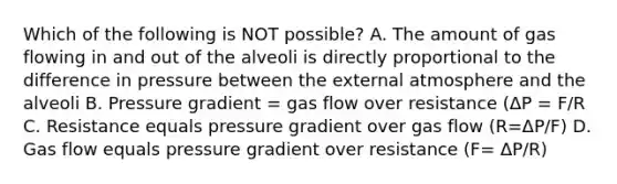 Which of the following is NOT possible? A. The amount of gas flowing in and out of the alveoli is directly proportional to the difference in pressure between the external atmosphere and the alveoli B. Pressure gradient = gas flow over resistance (ΔP = F/R C. Resistance equals pressure gradient over gas flow (R=ΔP/F) D. Gas flow equals pressure gradient over resistance (F= ΔP/R)