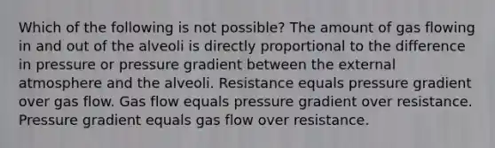 Which of the following is not possible? The amount of gas flowing in and out of the alveoli is directly proportional to the difference in pressure or pressure gradient between the external atmosphere and the alveoli. Resistance equals pressure gradient over gas flow. Gas flow equals pressure gradient over resistance. Pressure gradient equals gas flow over resistance.