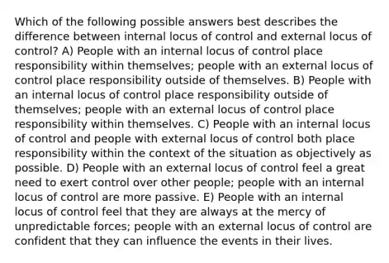 Which of the following possible answers best describes the difference between internal locus of control and external locus of control? A) People with an internal locus of control place responsibility within themselves; people with an external locus of control place responsibility outside of themselves. B) People with an internal locus of control place responsibility outside of themselves; people with an external locus of control place responsibility within themselves. C) People with an internal locus of control and people with external locus of control both place responsibility within the context of the situation as objectively as possible. D) People with an external locus of control feel a great need to exert control over other people; people with an internal locus of control are more passive. E) People with an internal locus of control feel that they are always at the mercy of unpredictable forces; people with an external locus of control are confident that they can influence the events in their lives.