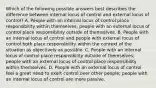 Which of the following possible answers best describes the difference between internal locus of control and external locus of control? A. People with an internal locus of control place responsibility within themselves; people with an external locus of control place responsibility outside of themselves. B. People with an internal locus of control and people with external locus of control both place responsibility within the context of the situation as objectively as possible. C. People with an internal locus of control place responsibility outside of themselves; people with an external locus of control place responsibility within themselves. D. People with an external locus of control feel a great need to exert control over other people; people with an internal locus of control are more passive.