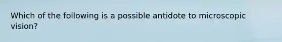 Which of the following is a possible antidote to microscopic vision?