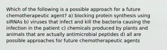 Which of the following is a possible approach for a future chemotherapeutic agent? a) blocking protein synthesis using siRNAs b) viruses that infect and kill the bacteria causing the infection in the patient c) chemicals produced by plants and animals that are actually antimicrobial peptides d) all are possible approaches for future chemotherapeutic agents