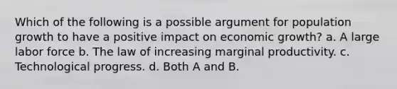 Which of the following is a possible argument for population growth to have a positive impact on economic growth? a. A large labor force b. The law of increasing marginal productivity. c. Technological progress. d. Both A and B.