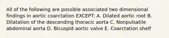 All of the following are possible associated two dimensional findings in aortic coarctation EXCEPT: A. Dilated aortic root B. Dilatation of the descending thoracic aorta C. Nonpulsatile abdominal aorta D. Bicuspid aortic valve E. Coarctation shelf