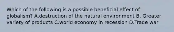 Which of the following is a possible beneficial effect of globalism? A.destruction of the natural environment B. Greater variety of products C.world economy in recession D.Trade war