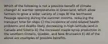 Which of the following is not a possible benefit of climate change? A) warmer temperatures in Greenland, which allow farmers to grow a wider variety of crops B) the Northwest Passage opening during the summer months, reducing the transport time for ships C) the incidence of cold-related health problems and deaths likely decreasing in high-latitude land in Canada and Siberia D) the increased maple syrup production in the southern Ontario, Quebec, and New Brunswick E) All of the above are examples of possible benefits.