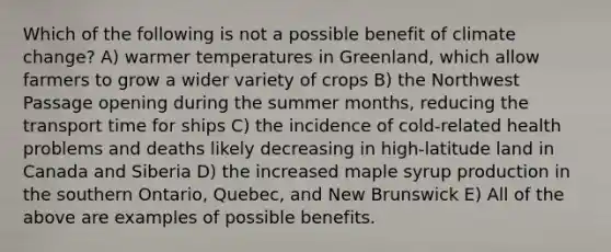 Which of the following is not a possible benefit of climate change? A) warmer temperatures in Greenland, which allow farmers to grow a wider variety of crops B) the Northwest Passage opening during the summer months, reducing the transport time for ships C) the incidence of cold-related health problems and deaths likely decreasing in high-latitude land in Canada and Siberia D) the increased maple syrup production in the southern Ontario, Quebec, and New Brunswick E) All of the above are examples of possible benefits.