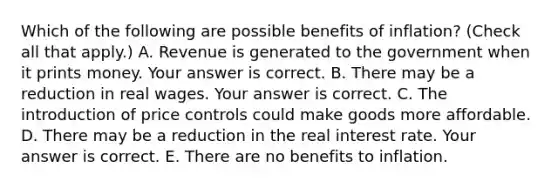 Which of the following are possible benefits of​ inflation? ​(Check all that apply.​) A. Revenue is generated to the government when it prints money. Your answer is correct. B. There may be a reduction in real wages. Your answer is correct. C. The introduction of price controls could make goods more affordable. D. There may be a reduction in the real interest rate. Your answer is correct. E. There are no benefits to inflation.