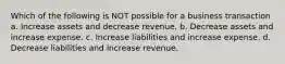 Which of the following is NOT possible for a business transaction a. Increase assets and decrease revenue. b. Decrease assets and increase expense. c. Increase liabilities and increase expense. d. Decrease liabilities and increase revenue.